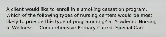 A client would like to enroll in a smoking cessation program. Which of the following types of nursing centers would be most likely to provide this type of programming? a. Academic Nursing b. Wellness c. Comprehensive Primary Care d. Special Care