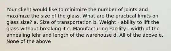 Your client would like to minimize the number of joints and maximize the size of the glass. What are the practical limits on glass size? a. Size of transportation b. Weight - ability to lift the glass without breaking it c. Manufacturing Facility - width of the annealing lehr and length of the warehouse d. All of the above e. None of the above