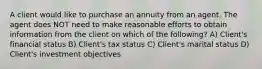 A client would like to purchase an annuity from an agent. The agent does NOT need to make reasonable efforts to obtain information from the client on which of the following? A) Client's financial status B) Client's tax status C) Client's marital status D) Client's investment objectives