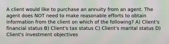 A client would like to purchase an annuity from an agent. The agent does NOT need to make reasonable efforts to obtain information from the client on which of the following? A) Client's financial status B) Client's tax status C) Client's marital status D) Client's investment objectives