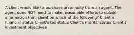 A client would like to purchase an annuity from an agent. The agent does NOT need to make reasonable efforts to obtain information from client on which of the following? Client's financial status Client's tax status Client's marital status Client's investment objectives