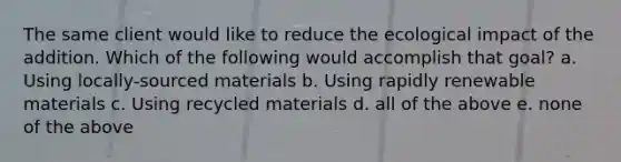 The same client would like to reduce the ecological impact of the addition. Which of the following would accomplish that goal? a. Using locally-sourced materials b. Using rapidly renewable materials c. Using recycled materials d. all of the above e. none of the above