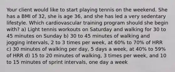 Your client would like to start playing tennis on the weekend. She has a BMI of 32, she is age 36, and she has led a very sedentary lifestyle. Which cardiovascular training program should she begin with? a) Light tennis workouts on Saturday and walking for 30 to 45 minutes on Sunday b) 30 to 45 minutes of walking and jogging intervals, 2 to 3 times per week, at 60% to 70% of HRR c) 30 minutes of walking per day, 5 days a week, at 40% to 59% of HRR d) 15 to 20 minutes of walking, 3 times per week, and 10 to 15 minutes of sprint intervals, one day a week