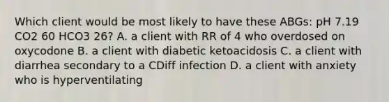 Which client would be most likely to have these ABGs: pH 7.19 CO2 60 HCO3 26? A. a client with RR of 4 who overdosed on oxycodone B. a client with diabetic ketoacidosis C. a client with diarrhea secondary to a CDiff infection D. a client with anxiety who is hyperventilating