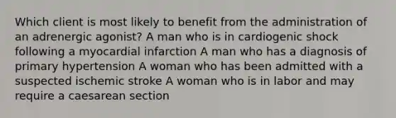 Which client is most likely to benefit from the administration of an adrenergic agonist? A man who is in cardiogenic shock following a myocardial infarction A man who has a diagnosis of primary hypertension A woman who has been admitted with a suspected ischemic stroke A woman who is in labor and may require a caesarean section