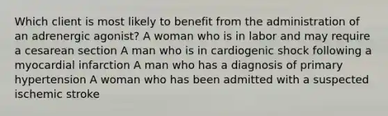 Which client is most likely to benefit from the administration of an adrenergic agonist? A woman who is in labor and may require a cesarean section A man who is in cardiogenic shock following a myocardial infarction A man who has a diagnosis of primary hypertension A woman who has been admitted with a suspected ischemic stroke