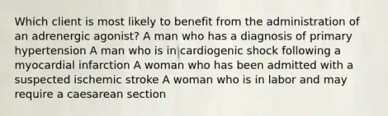 Which client is most likely to benefit from the administration of an adrenergic agonist? A man who has a diagnosis of primary hypertension A man who is in cardiogenic shock following a myocardial infarction A woman who has been admitted with a suspected ischemic stroke A woman who is in labor and may require a caesarean section