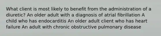 What client is most likely to benefit from the administration of a diuretic? An older adult with a diagnosis of atrial fibrillation A child who has endocarditis An older adult client who has heart failure An adult with chronic obstructive pulmonary disease