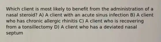 Which client is most likely to benefit from the administration of a nasal steroid? A) A client with an acute sinus infection B) A client who has chronic allergic rhinitis C) A client who is recovering from a tonsillectomy D) A client who has a deviated nasal septum