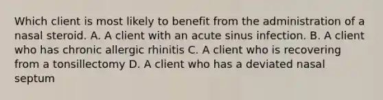 Which client is most likely to benefit from the administration of a nasal steroid. A. A client with an acute sinus infection. B. A client who has chronic allergic rhinitis C. A client who is recovering from a tonsillectomy D. A client who has a deviated nasal septum