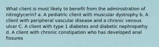 What client is most likely to benefit from the administration of nitroglycerin? a. A pediatric client with muscular dystrophy b. A client with peripheral vascular disease and a chronic venous ulcer C. A client with type 1 diabetes and diabetic nephropathy d. A client with chronic constipation who has developed anal fissures