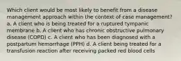 Which client would be most likely to benefit from a disease management approach within the context of case management? a. A client who is being treated for a ruptured tympanic membrane b. A client who has chronic obstructive pulmonary disease (COPD) c. A client who has been diagnosed with a postpartum hemorrhage (PPH) d. A client being treated for a transfusion reaction after receiving packed red blood cells