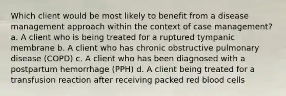 Which client would be most likely to benefit from a disease management approach within the context of case management? a. A client who is being treated for a ruptured tympanic membrane b. A client who has chronic obstructive pulmonary disease (COPD) c. A client who has been diagnosed with a postpartum hemorrhage (PPH) d. A client being treated for a transfusion reaction after receiving packed red blood cells