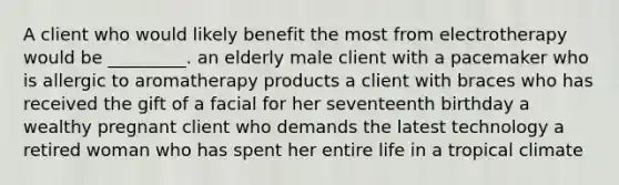 A client who would likely benefit the most from electrotherapy would be _________. an elderly male client with a pacemaker who is allergic to aromatherapy products a client with braces who has received the gift of a facial for her seventeenth birthday a wealthy pregnant client who demands the latest technology a retired woman who has spent her entire life in a tropical climate