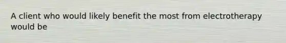 A client who would likely benefit the most from electrotherapy would be