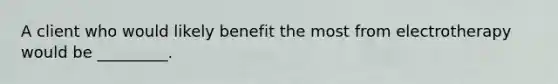 A client who would likely benefit the most from electrotherapy would be _________.
