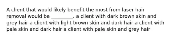 A client that would likely benefit the most from laser hair removal would be _________. a client with dark brown skin and grey hair a client with light brown skin and dark hair a client with pale skin and dark hair a client with pale skin and grey hair