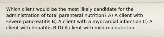 Which client would be the most likely candidate for the administration of total parenteral nutrition? A) A client with severe pancreatitis B) A client with a myocardial infarction C) A client with hepatitis B D) A client with mild malnutrition