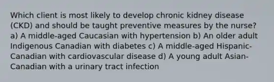 Which client is most likely to develop chronic kidney disease (CKD) and should be taught preventive measures by the nurse? a) A middle-aged Caucasian with hypertension b) An older adult Indigenous Canadian with diabetes c) A middle-aged Hispanic-Canadian with cardiovascular disease d) A young adult Asian-Canadian with a urinary tract infection