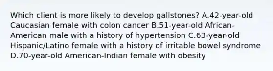 Which client is more likely to develop gallstones? A.42-year-old Caucasian female with colon cancer B.51-year-old African-American male with a history of hypertension C.63-year-old Hispanic/Latino female with a history of irritable bowel syndrome D.70-year-old American-Indian female with obesity