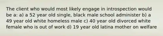 The client who would most likely engage in introspection would be a: a) a 52 year old single, black male school administer b) a 49 year old white homeless male c) 40 year old divorced white female who is out of work d) 19 year old latina mother on welfare