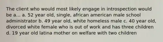 The client who would most likely engage in introspection would be a... a. 52 year old, single, african american male school administrator b. 49 year old, white homeless male c. 40 year old, divorced white female who is out of work and has three children d. 19 year old latina mother on welfare with two children