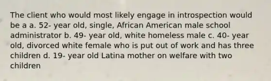 The client who would most likely engage in introspection would be a a. 52- year old, single, African American male school administrator b. 49- year old, white homeless male c. 40- year old, divorced white female who is put out of work and has three children d. 19- year old Latina mother on welfare with two children