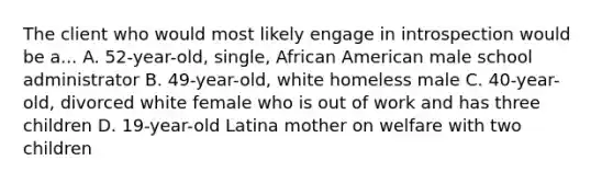 The client who would most likely engage in introspection would be a... A. 52-year-old, single, African American male school administrator B. 49-year-old, white homeless male C. 40-year-old, divorced white female who is out of work and has three children D. 19-year-old Latina mother on welfare with two children