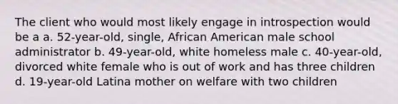 The client who would most likely engage in introspection would be a a. 52-year-old, single, African American male school administrator b. 49-year-old, white homeless male c. 40-year-old, divorced white female who is out of work and has three children d. 19-year-old Latina mother on welfare with two children