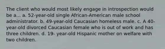 The client who would most likely engage in introspection would be a... a. 52-year-old single African-American male school administrator. b. 49-year-old Caucasian homeless male. c. A 40-year-old divorced Caucasian female who is out of work and has three children. d. 19- year-old Hispanic mother on welfare with two children.