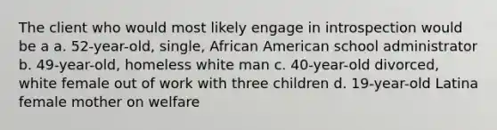 The client who would most likely engage in introspection would be a a. 52-year-old, single, African American school administrator b. 49-year-old, homeless white man c. 40-year-old divorced, white female out of work with three children d. 19-year-old Latina female mother on welfare