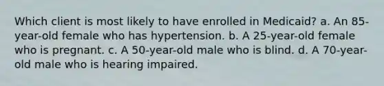 Which client is most likely to have enrolled in Medicaid? a. An 85-year-old female who has hypertension. b. A 25-year-old female who is pregnant. c. A 50-year-old male who is blind. d. A 70-year-old male who is hearing impaired.