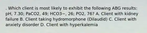 . Which client is most likely to exhibit the following ABG results: pH, 7.30; PaCO2, 49; HCO3−, 26; PO2, 76? A. Client with kidney failure B. Client taking hydromorphone (Dilaudid) C. Client with anxiety disorder D. Client with hyperkalemia