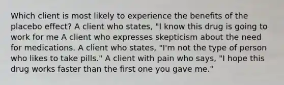 Which client is most likely to experience the benefits of the placebo effect? A client who states, "I know this drug is going to work for me A client who expresses skepticism about the need for medications. A client who states, "I'm not the type of person who likes to take pills." A client with pain who says, "I hope this drug works faster than the first one you gave me."