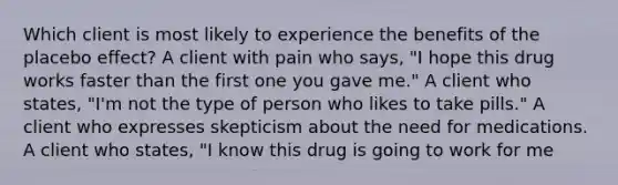 Which client is most likely to experience the benefits of the placebo effect? A client with pain who says, "I hope this drug works faster than the first one you gave me." A client who states, "I'm not the type of person who likes to take pills." A client who expresses skepticism about the need for medications. A client who states, "I know this drug is going to work for me