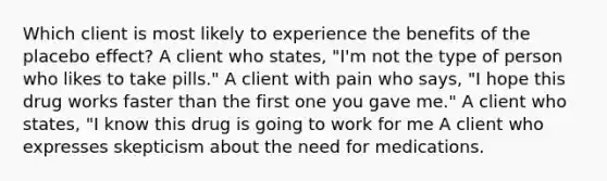 Which client is most likely to experience the benefits of the placebo effect? A client who states, "I'm not the type of person who likes to take pills." A client with pain who says, "I hope this drug works faster than the first one you gave me." A client who states, "I know this drug is going to work for me A client who expresses skepticism about the need for medications.