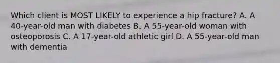 Which client is MOST LIKELY to experience a hip fracture? A. A 40-year-old man with diabetes B. A 55-year-old woman with osteoporosis C. A 17-year-old athletic girl D. A 55-year-old man with dementia