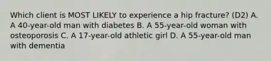 Which client is MOST LIKELY to experience a hip fracture? (D2) A. A 40-year-old man with diabetes B. A 55-year-old woman with osteoporosis C. A 17-year-old athletic girl D. A 55-year-old man with dementia