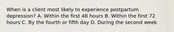 When is a client most likely to experience postpartum depression? A. Within the first 48 hours B. Within the first 72 hours C. By the fourth or fifth day D. During the second week