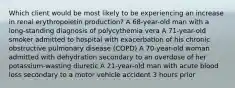 Which client would be most likely to be experiencing an increase in renal erythropoietin production? A 68-year-old man with a long-standing diagnosis of polycythemia vera A 71-year-old smoker admitted to hospital with exacerbation of his chronic obstructive pulmonary disease (COPD) A 70-year-old woman admitted with dehydration secondary to an overdose of her potassium-wasting diuretic A 21-year-old man with acute blood loss secondary to a motor vehicle accident 3 hours prior