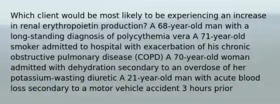 Which client would be most likely to be experiencing an increase in renal erythropoietin production? A 68-year-old man with a long-standing diagnosis of polycythemia vera A 71-year-old smoker admitted to hospital with exacerbation of his chronic obstructive pulmonary disease (COPD) A 70-year-old woman admitted with dehydration secondary to an overdose of her potassium-wasting diuretic A 21-year-old man with acute blood loss secondary to a motor vehicle accident 3 hours prior