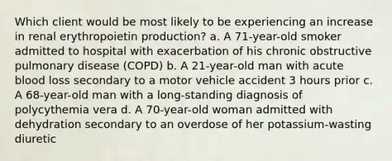 Which client would be most likely to be experiencing an increase in renal erythropoietin production? a. A 71-year-old smoker admitted to hospital with exacerbation of his chronic obstructive pulmonary disease (COPD) b. A 21-year-old man with acute blood loss secondary to a motor vehicle accident 3 hours prior c. A 68-year-old man with a long-standing diagnosis of polycythemia vera d. A 70-year-old woman admitted with dehydration secondary to an overdose of her potassium-wasting diuretic