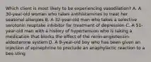 Which client is most likely to be experiencing vasodilation? A. A 30-year-old woman who takes antihistamines to treat her seasonal allergies B. A 32-year-old man who takes a selective serotonin reuptake inhibitor for treatment of depression C. A 51-year-old man with a history of hypertension who is taking a medication that blocks the effect of the renin-angiotensin-aldosterone system D. A 9-year-old boy who has been given an injection of epinephrine to preclude an anaphylactic reaction to a bee sting