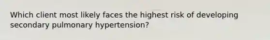 Which client most likely faces the highest risk of developing secondary pulmonary hypertension?