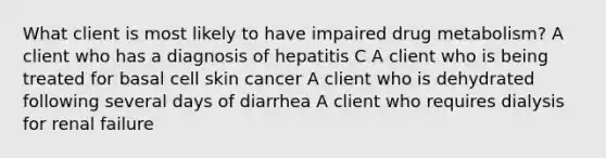 What client is most likely to have impaired drug metabolism? A client who has a diagnosis of hepatitis C A client who is being treated for basal cell skin cancer A client who is dehydrated following several days of diarrhea A client who requires dialysis for renal failure