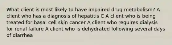 What client is most likely to have impaired drug metabolism? A client who has a diagnosis of hepatitis C A client who is being treated for basal cell skin cancer A client who requires dialysis for renal failure A client who is dehydrated following several days of diarrhea