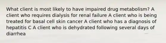 What client is most likely to have impaired drug metabolism? A client who requires dialysis for renal failure A client who is being treated for basal cell skin cancer A client who has a diagnosis of hepatitis C A client who is dehydrated following several days of diarrhea