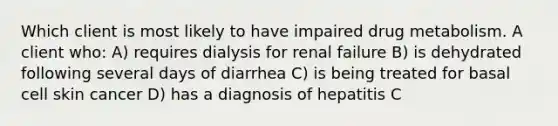 Which client is most likely to have impaired drug metabolism. A client who: A) requires dialysis for renal failure B) is dehydrated following several days of diarrhea C) is being treated for basal cell skin cancer D) has a diagnosis of hepatitis C