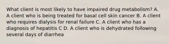 What client is most likely to have impaired drug metabolism? A. A client who is being treated for basal cell skin cancer B. A client who requires dialysis for renal failure C. A client who has a diagnosis of hepatitis C D. A client who is dehydrated following several days of diarrhea