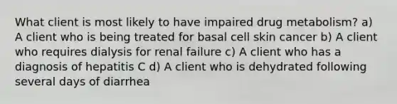 What client is most likely to have impaired drug metabolism? a) A client who is being treated for basal cell skin cancer b) A client who requires dialysis for renal failure c) A client who has a diagnosis of hepatitis C d) A client who is dehydrated following several days of diarrhea